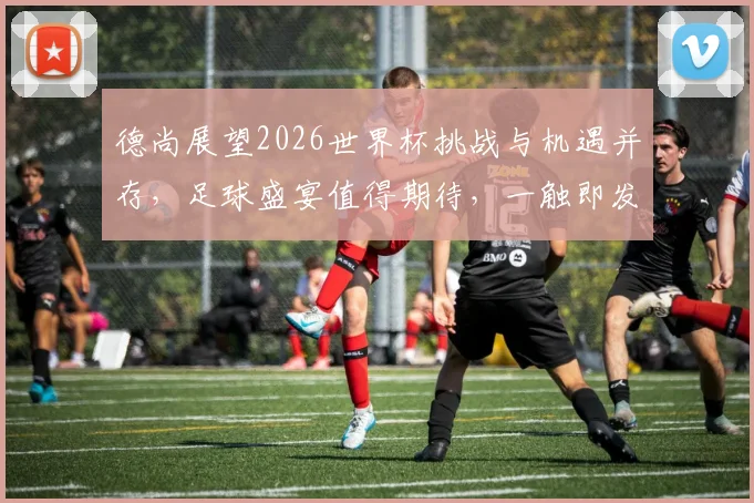 德尚展望2026世界杯挑战与机遇并存，足球盛宴值得期待，一触即发