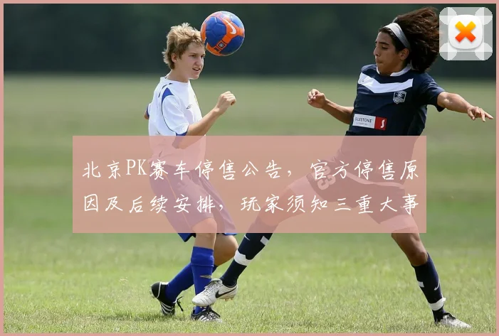 北京PK赛车停售公告，官方停售原因及后续安排，玩家须知三重大事揭晓，必看