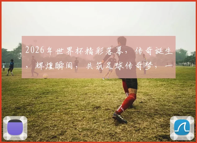 2026年世界杯精彩落幕，传奇诞生，辉煌瞬间，共筑足球传奇梦，一触即发