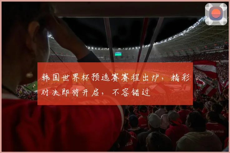 韩国世界杯预选赛赛程出炉，精彩对决即将开启，不容错过