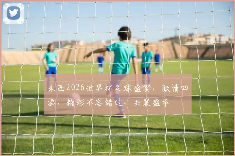 米西2026世界杯足球盛宴，激情四溢，精彩不容错过，共襄盛举