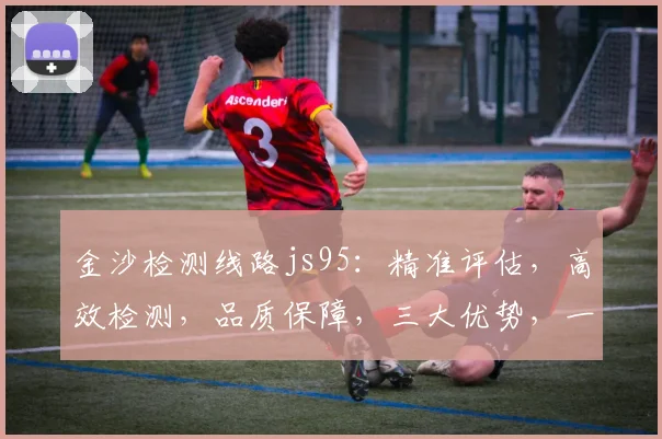 金沙检测线路js95：精准评估，高效检测，品质保障，三大优势，一网打尽