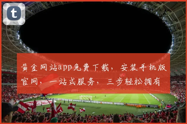 黄金网站app免费下载，安装手机版官网，一站式服务，三步轻松拥有