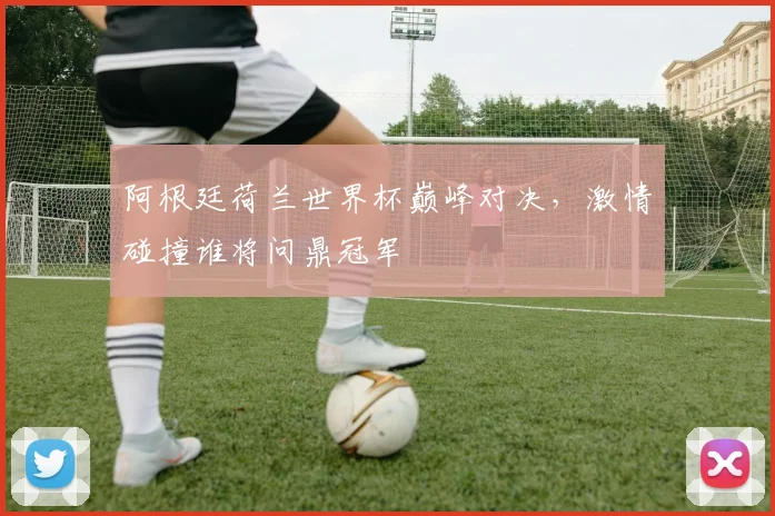 阿根廷荷兰世界杯巅峰对决，激情碰撞谁将问鼎冠军