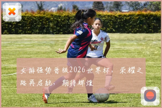 女排强势晋级2026世界杯，荣耀之路再启航，期待辉煌